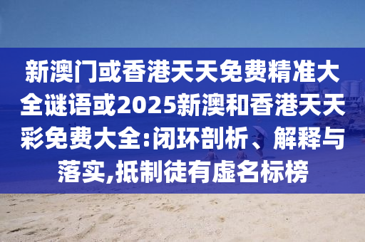 新澳门或香港天天免费精准大全谜语或2025新澳和香港天天彩免费大全:闭环剖析、解释与落实,抵制徒有虚名标榜