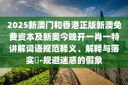 2025新澳门和香港正版新澳免费资本及新奥今晚开一肖一特讲解词语规范释义、解释与落实​-规避迷惑的假象