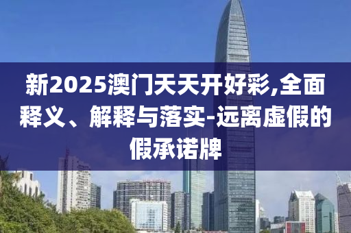 新2025澳门天天开好彩,全面释义、解释与落实-远离虚假的假承诺牌