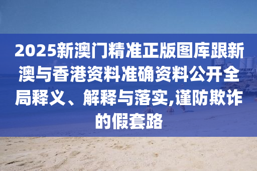 2025新澳门精准正版图库跟新澳与香港资料准确资料公开全局释义、解释与落实,谨防欺诈的假套路