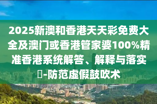2025新澳和香港天天彩免费大全及澳门或香港管家婆100%精准香港系统解答、解释与落实​-防范虚假鼓吹术