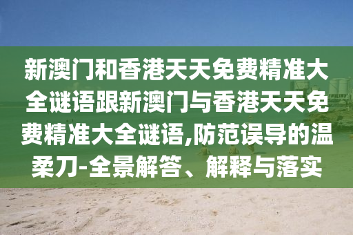 新澳门和香港天天免费精准大全谜语跟新澳门与香港天天免费精准大全谜语,防范误导的温柔刀-全景解答、解释与落实