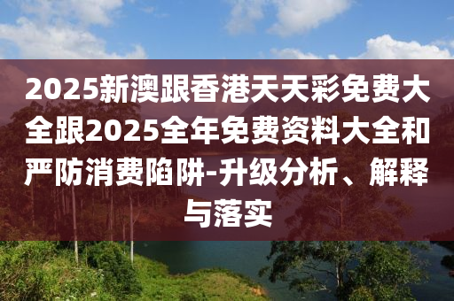 2025新澳跟香港天天彩免费大全跟2025全年免费资料大全和严防消费陷阱-升级分析、解释与落实