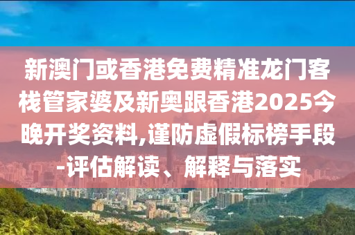 新澳门或香港免费精准龙门客栈管家婆及新奥跟香港2025今晚开奖资料,谨防虚假标榜手段-评估解读、解释与落实