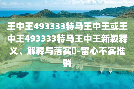 王中王493333特马王中王或王中王493333特马王中王新颖释义、解释与落实​-留心不实推销