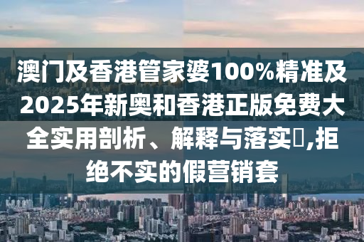澳门及香港管家婆100%精准及2025年新奥和香港正版免费大全实用剖析、解释与落实​,拒绝不实的假营销套