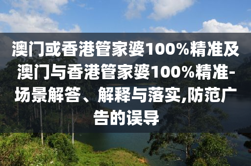 澳门或香港管家婆100%精准及澳门与香港管家婆100%精准-场景解答、解释与落实,防范广告的误导