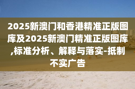 2025新澳门和香港精准正版图库及2025新澳门精准正版图库,标准分析、解释与落实-抵制不实广告
