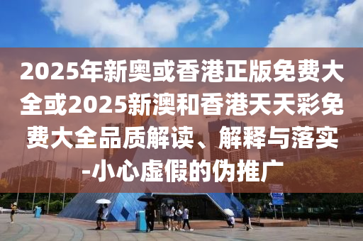 2025年新奥或香港正版免费大全或2025新澳和香港天天彩免费大全品质解读、解释与落实-小心虚假的伪推广