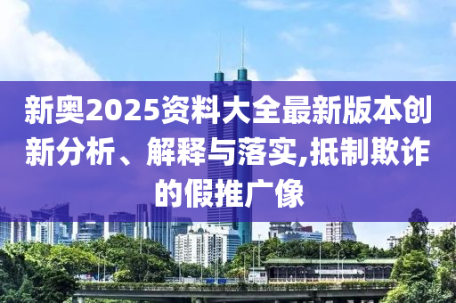 新奥2025资料大全最新版本创新分析、解释与落实,抵制欺诈的假推广像