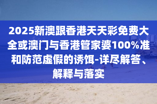 2025新澳跟香港天天彩免费大全或澳门与香港管家婆100%准和防范虚假的诱饵-详尽解答、解释与落实