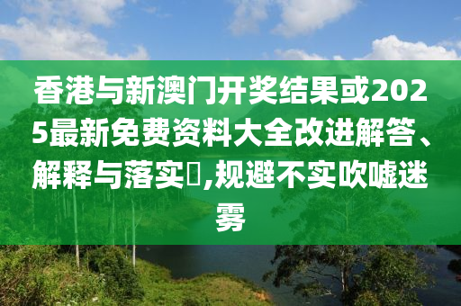 香港与新澳门开奖结果或2025最新免费资料大全改进解答、解释与落实​,规避不实吹嘘迷雾