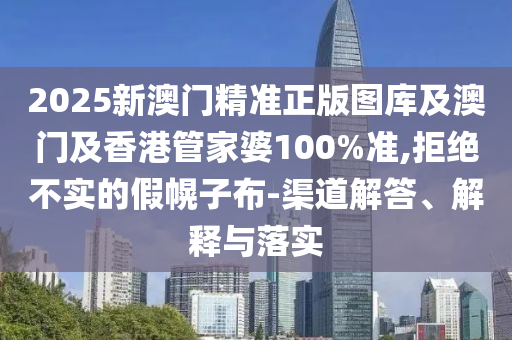 2025新澳门精准正版图库及澳门及香港管家婆100%准,拒绝不实的假幌子布-渠道解答、解释与落实