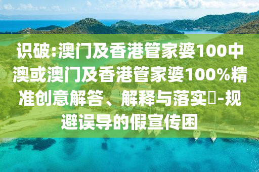 识破:澳门及香港管家婆100中澳或澳门及香港管家婆100%精准创意解答、解释与落实​-规避误导的假宣传困