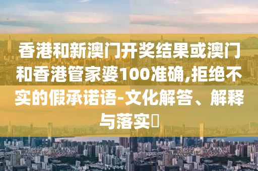香港和新澳门开奖结果或澳门和香港管家婆100准确,拒绝不实的假承诺语-文化解答、解释与落实​