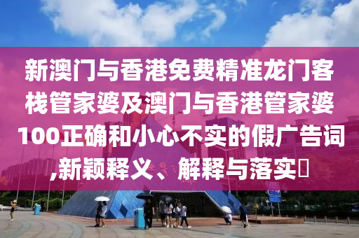 新澳门与香港免费精准龙门客栈管家婆及澳门与香港管家婆100正确和小心不实的假广告词,新颖释义、解释与落实​