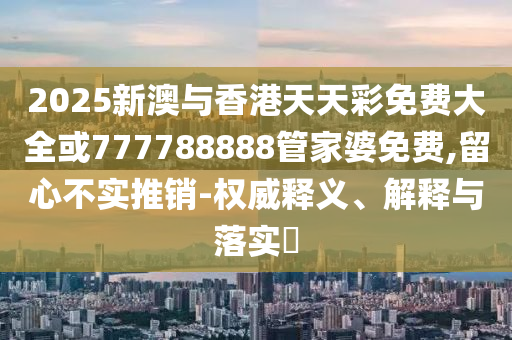 2025新澳与香港天天彩免费大全或777788888管家婆免费,留心不实推销-权威释义、解释与落实​