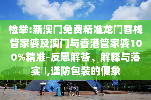 检举:新澳门免费精准龙门客栈管家婆及澳门与香港管家婆100%精准-反思解答、解释与落实​,谨防包装的假象