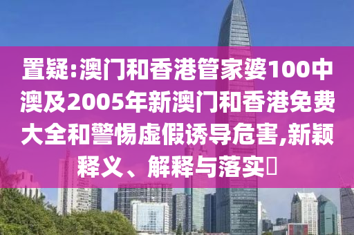 置疑:澳门和香港管家婆100中澳及2005年新澳门和香港免费大全和警惕虚假诱导危害,新颖释义、解释与落实​