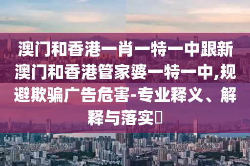 澳门和香港一肖一特一中跟新澳门和香港管家婆一特一中,规避欺骗广告危害-专业释义、解释与落实​