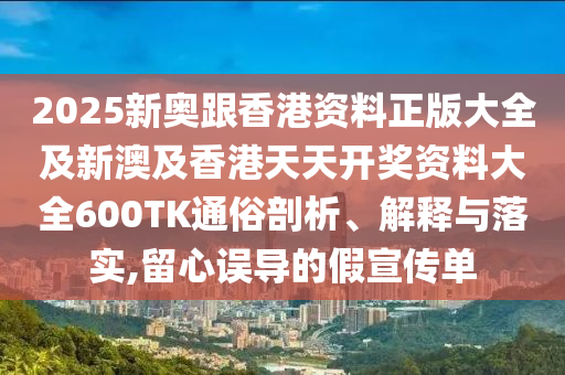 2025新奥跟香港资料正版大全及新澳及香港天天开奖资料大全600TK通俗剖析、解释与落实,留心误导的假宣传单