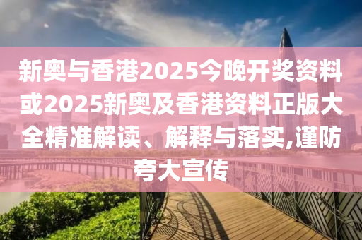 新奥与香港2025今晚开奖资料或2025新奥及香港资料正版大全精准解读、解释与落实,谨防夸大宣传