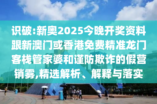 识破:新奥2025今晚开奖资料跟新澳门或香港免费精准龙门客栈管家婆和谨防欺诈的假营销雾,精选解析、解释与落实