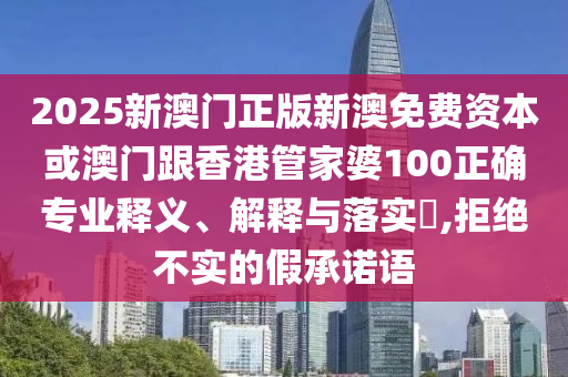 2025新澳门正版新澳免费资本或澳门跟香港管家婆100正确专业释义、解释与落实​,拒绝不实的假承诺语