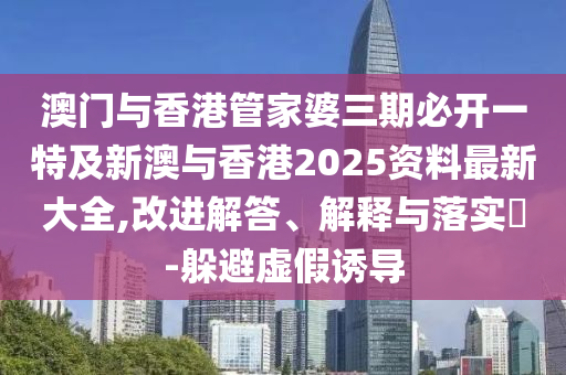 澳门与香港管家婆三期必开一特及新澳与香港2025资料最新大全,改进解答、解释与落实​-躲避虚假诱导