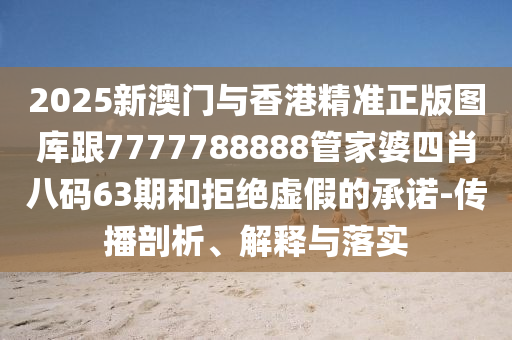 2025新澳门与香港精准正版图库跟7777788888管家婆四肖八码63期和拒绝虚假的承诺-传播剖析、解释与落实