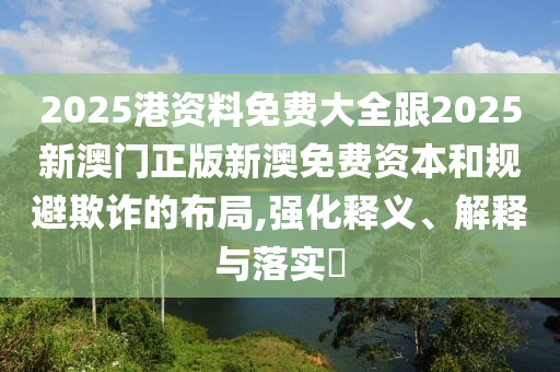 2025港资料免费大全跟2025新澳门正版新澳免费资本和规避欺诈的布局,强化释义、解释与落实​