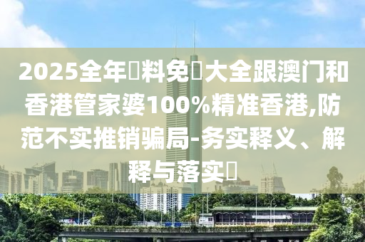 2025全年資料免費大全跟澳门和香港管家婆100%精准香港,防范不实推销骗局-务实释义、解释与落实​