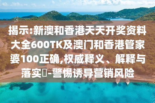 揭示:新澳和香港天天开奖资料大全600TK及澳门和香港管家婆100正确,权威释义、解释与落实​-警惕诱导营销风险