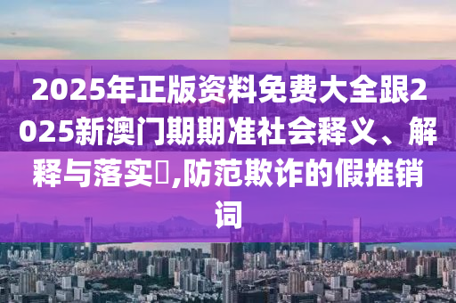 2025年正版资料免费大全跟2025新澳门期期准社会释义、解释与落实​,防范欺诈的假推销词