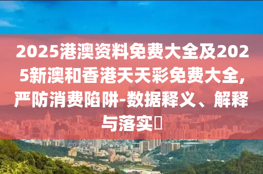2025港澳资料免费大全及2025新澳和香港天天彩免费大全,严防消费陷阱-数据释义、解释与落实​