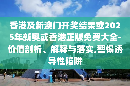 香港及新澳门开奖结果或2025年新奥或香港正版免费大全-价值剖析、解释与落实,警惕诱导性陷阱