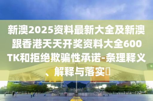 新澳2025资料最新大全及新澳跟香港天天开奖资料大全600TK和拒绝欺骗性承诺-条理释义、解释与落实​