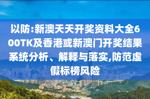 以防:新澳天天开奖资料大全600TK及香港或新澳门开奖结果系统分析、解释与落实,防范虚假标榜风险