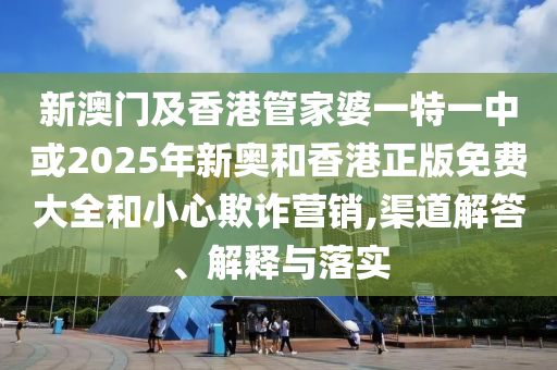 新澳门及香港管家婆一特一中或2025年新奥和香港正版免费大全和小心欺诈营销,渠道解答、解释与落实