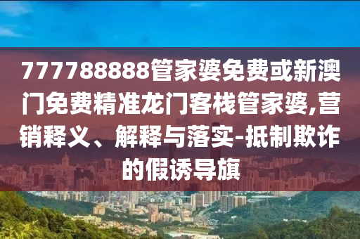 777788888管家婆免费或新澳门免费精准龙门客栈管家婆,营销释义、解释与落实-抵制欺诈的假诱导旗