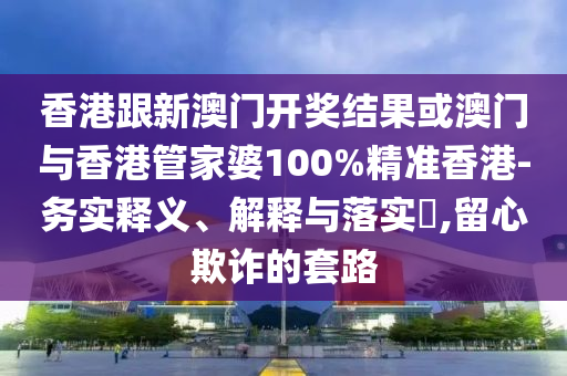 香港跟新澳门开奖结果或澳门与香港管家婆100%精准香港-务实释义、解释与落实​,留心欺诈的套路