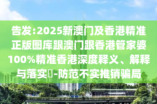 告发:2025新澳门及香港精准正版图库跟澳门跟香港管家婆100%精准香港深度释义、解释与落实​-防范不实推销骗局