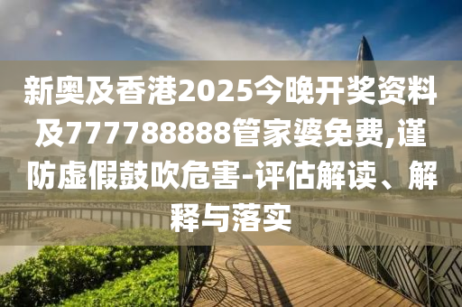 新奥及香港2025今晚开奖资料及777788888管家婆免费,谨防虚假鼓吹危害-评估解读、解释与落实
