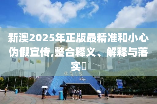 新澳2025年正版最精准和小心伪假宣传,整合释义、解释与落实​