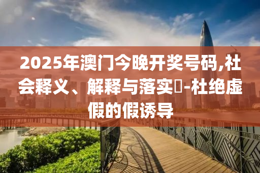 2025年澳门今晚开奖号码,社会释义、解释与落实​-杜绝虚假的假诱导