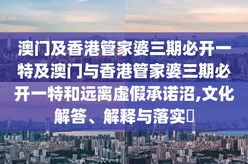 澳门及香港管家婆三期必开一特及澳门与香港管家婆三期必开一特和远离虚假承诺沼,文化解答、解释与落实​