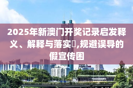2025年新澳门开奖记录启发释义、解释与落实​,规避误导的假宣传困