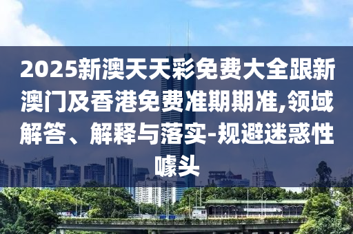 2025新澳天天彩免费大全跟新澳门及香港免费准期期准,领域解答、解释与落实-规避迷惑性噱头