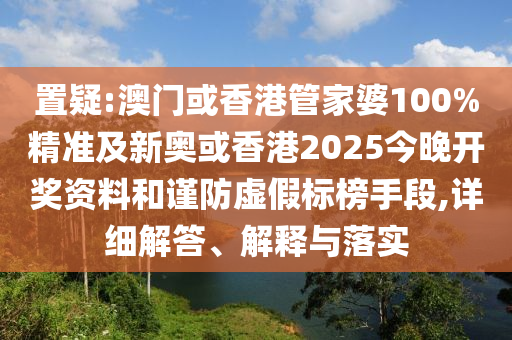 置疑:澳门或香港管家婆100%精准及新奥或香港2025今晚开奖资料和谨防虚假标榜手段,详细解答、解释与落实