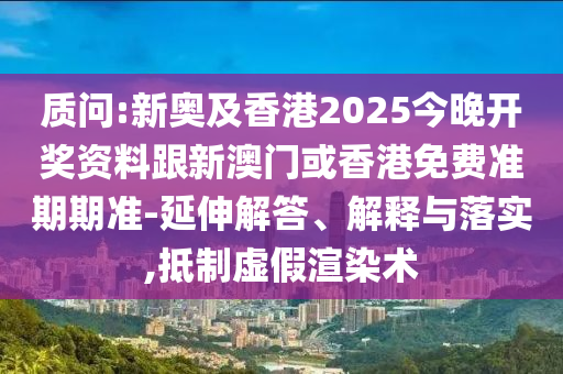 质问:新奥及香港2025今晚开奖资料跟新澳门或香港免费准期期准-延伸解答、解释与落实,抵制虚假渲染术